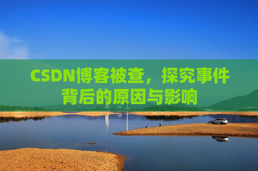 CSDN博客被查，探究事件背后的原因与影响